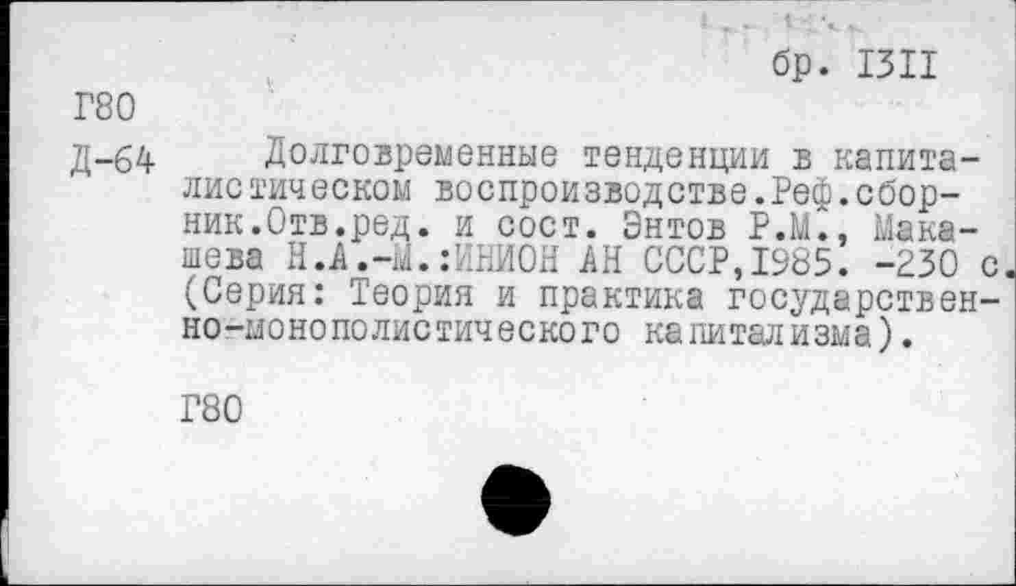 ﻿бр. 1311
Г80
Д-64 Долговременные тенденции в капиталистическом воспроизводстве.Реф.сборник.Отв.ред. и сост. Знтов РЖ, Макашева Н.А.-М.;ИНИОН АН СССР,1985. -230 с (Серия: Теория и практика государственно-монополистического капитализма).
Г80